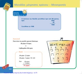 294
ÌïíÜäåò ìÝôñçóçò ÷ñüíïõ - ÌåôáôñïðÝò
ÁðÜíôçóç
Üóêçóçò â
ôåôñ. åñãáóéþí ä, óåë. 18
Ï ðáððïýò ôïõ Íéêüëá ãåííÞèçêå ðñéí áðü 98 ÷ñüíéá,
Üñá: 2006
- 98
1908
ÃåííÞèçêå ôï 1908
¢óêçóç â
Ðïéï åßíáé ðéï ìåãÜëï ÷ñïíéêü äéÜóôçìá;
28 ìÝñåò 72 þñåò;
Þ
3 åâäïìÜäåò 250 þñåò;
ëýóç
( )
28 µέρες 72 ώρες
28 µέρες 3 µέρες 72 : 24
↓
¢ñá 28 ìÝñåò
+ 3 ìÝñåò
31 ìÝñåò
Επιμέλεια: Χρήστος Χαρμπής http://e-taksh.blogspot.gr σελ.78
 