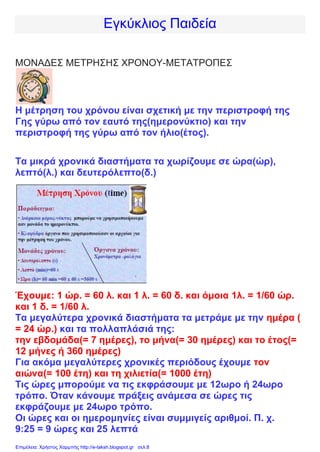 Εγκύκλιος Παιδεία
ΜΟΝΑΔΕΣ ΜΕΤΡΗΣΗΣ ΧΡΟΝΟΥ-ΜΕΤΑΤΡΟΠΕΣ
Η μέτρηση του χρόνου είναι σχετική με την περιστροφή της
Γης γύρω από τον εαυτό της(ημερονύκτιο) και την
περιστροφή της γύρω από τον ήλιο(έτος).
Τα μικρά χρονικά διαστήματα τα χωρίζουμε σε ώρα(ώρ),
λεπτό(λ.) και δευτερόλεπτο(δ.)
Έχουμε: 1 ώρ. = 60 λ. και 1 λ. = 60 δ. και όμοια 1λ. = 1/60 ώρ.
και 1 δ. = 1/60 λ.
Τα μεγαλύτερα χρονικά διαστήματα τα μετράμε με την ημέρα (
= 24 ώρ.) και τα πολλαπλάσιά της:
την εβδομάδα(= 7 ημέρες), το μήνα(= 30 ημέρες) και το έτος(=
12 μήνες ή 360 ημέρες)
Για ακόμα μεγαλύτερες χρονικές περιόδους έχουμε τον
αιώνα(= 100 έτη) και τη χιλιετία(= 1000 έτη)
Τις ώρες μπορούμε να τις εκφράσουμε με 12ωρο ή 24ωρο
τρόπο. Όταν κάνουμε πράξεις ανάμεσα σε ώρες τις
εκφράζουμε με 24ωρο τρόπο.
Οι ώρες και οι ημερομηνίες είναι συμμιγείς αριθμοί. Π. χ.
9:25 = 9 ώρες και 25 λεπτά
Επιμέλεια: Χρήστος Χαρμπής http://e-taksh.blogspot.gr σελ.8
 