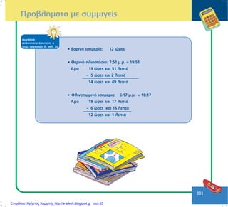 301
ÐñïâëÞìáôá ìå óõììéãåßò
óõíÝ÷åéá
áðÜíôçóçò Üóêçóçò á
ôåôñ. åñãáóéþí ä, óåë. 20
• ÅáñéíÞ éóçìåñßá: 12 þñåò.
• Èåñéíü çëéïóôÜóéï: 7:51 ì.ì. = 19:51´
¢ñá 19 þñåò êáé 51 ëåðôÜ
– 5 þñåò êáé 2 ëåðôÜ
14 þñåò êáé 49 ëåðôÜ
• ÖèéíïðùñéíÞ éóçìÝñéá: 6:17 ì.ì.´ = 18:17
¢ñá 18 þñåò êáé 17 ëåðôÜ
– 6 þñåò êáé 16 ëåðôÜ
12 þñåò êáé 1 ëåðôÜ
Επιμέλεια: Χρήστος Χαρμπής http://e-taksh.blogspot.gr σελ.85
 