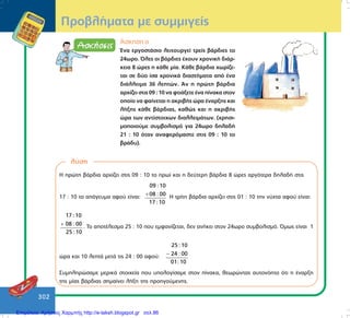 302
¢óêçóç á
¸íá åñãïóôÜóéï ëåéôïõñãåß ôñåßò âÜñäéåò ôï
24ùñï. ¼ëåò ïé âÜñäéåò Ý÷ïõí ÷ñïíéêÞ äéÜñ-
êåéá 8 þñåò ç êÜèå ìßá. ÊÜèå âÜñäéá ÷ùñßæå-
ôáé óå äýï ßóá ÷ñïíéêÜ äéáóôÞìáôá áðü Ýíá
äéÜëëåéìá 36 ëåðôþí. ¢í ç ðñþôç âÜñäéá
áñ÷ßæåé óôéò 09 : 10 íá öôéÜîåôå Ýíá ðßíáêá óôïí
ïðïßï íá öáßíåôáé ç áêñéâÞò þñá Ýíáñîçò êáé
ëÞîçò êÜèå âÜñäéáò, êáèþò êáé ç áêñéâÞò
þñá ôùí áíôßóôïé÷ùí äéáëëåéìÜôùí. (÷ñçóé-
ìïðïéïýìå óõìâïëéóìü ãéá 24ùñï äçëáäÞ
21 : 10 üôáí áíáöåñüìáóôå óôéò 09 : 10 ôï
âñÜäõ).
ÐñïâëÞìáôá ìå óõììéãåßò
ëýóç
Ç ðñþôç âÜñäéá áñ÷ßæåé óôéò 09 : 10 ôï ðñùß êáé ç äåýôåñç âÜñäéá 8 þñåò áñãüôåñá äçëáäÞ óôéò
17 : 10 ôï áðüãåõìá áöïý åßíáé:
09 : 10
08 : 00
17 : 10
+ Ç ôñßôç âÜñäéá áñ÷ßæåé óôéò 01 : 10 ôçí íý÷ôá áöïý åßíáé:
17 :10
08 : 00
25 :10
+ . To áðïôÝëåóìá 25 : 10 ðïõ åìöáíßæåôáé, äåí áíÞêåé óôïí 24ùñï óõìâïëéóìü. ¼ìùò åßíáé 1
þñá êáé 10 ëåðôÜ ìåôÜ ôéò 24 : 00 áöïý:
25 :10
24 : 00
01:10
−
Óõìðëçñþóáìå ìåñéêÜ óôïé÷åßá ðïõ õðïëïãßóáìå óôïí ðßíáêá, èåùñþíôáò áõôïíüçôï üôé ç Ýíáñîç
ôçò ìßáò âÜñäéáò óçìáßíåé ëÞîç ôçò ðñïçãïýìåíçò.
Επιμέλεια: Χρήστος Χαρμπής http://e-taksh.blogspot.gr σελ.86
 