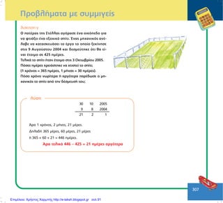 307
ÐñïâëÞìáôá ìå óõììéãåßò
¢óêçóç ã
Ï ðáôÝñáò ôçò ÓôÝëëáò áãüñáóå Ýíá ïéêüðåäï ãéá
íá öôéÜîåé Ýíá åîï÷éêü óðßôé. ¸íáò ìç÷áíéêüò áíÝ-
ëáâå íá êáôáóêåõÜóåé ôï Ýñãï ôï ïðïßï îåêßíçóå
óôéò 9 Áõãïýóôïõ 2004 êáé äåóìåýôçêå üôé èá åß-
íáé Ýôïéìï óå 425 çìÝñåò.
ÔåëéêÜ ôï óðßôé Þôáí Ýôïéìï óôéò 3 Ïêôùâñßïõ 2005.
Ðüóåò çìÝñåò ÷ñåéÜóôçêå íá ÷ôéóôåß ôï óðßôé;
(1 ÷ñüíïò = 365 çìÝñåò, 1 ìÞíáò = 30 çìÝñåò).
Ðüóï ÷ñüíï íùñßôåñá Þ áñãüôåñá ðáñÝäùóå ï ìç-
÷áíéêüò ôï óðßôé áðü ôçí äÝóìåõóÞ ôïõ;
ëýóç
¢ñá 1 ÷ñüíïò, 2 ìÞíåò, 21 ìÝñåò.
ÄçëáäÞ 365 ìÝñåò, 60 ìÝñåò, 21 ìÝñåò
Þ 365 + 60 + 21 = 446 çìÝñåò.
¢ñá ôåëéêÜ 446 – 425 = 21 çìÝñåò áñãüôåñá
30 10 2005
9 8 2004
21 2 1
Επιμέλεια: Χρήστος Χαρμπής http://e-taksh.blogspot.gr σελ.91
 