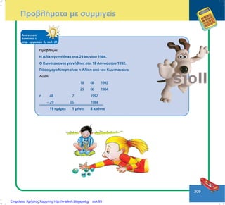 309
ÐñïâëÞìáôá ìå óõììéãåßò
ÁðÜíôçóç
Üóêçóçò å
ôåôñ. åñãáóéþí ä, óåë. 21
Ðñüâëçìá:
Ç Áëßêç ãåííÞèçêå óôéò 29 Éïõíßïõ 1984.
Ï Êùíóôáíôßíïò ãåííÞèçêå óôéò 18 Áõãïýóôïõ 1992.
Ðüóï ìåãáëýôåñç åßíáé ç Áëßêç áðü ôïí Êùíóôáíôßíï;
Ëýóç
18 08 1992
29 06 1984
Þ 48 7 1992
– 29 06 1984
19 çìÝñåò 1 ìÞíåò 8 ÷ñüíéá
Επιμέλεια: Χρήστος Χαρμπής http://e-taksh.blogspot.gr σελ.93
 