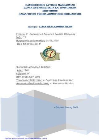 ΠΑΝΕΠΙΣΤΗΜΙΟ ΔΥΤΙΚΗΣ ΜΑΚΕΔΟΝΙΑΣ
ΣΧΟΛΗ ΑΝΘΡΩΠΙΣΤΙΚΩΝ ΚΑΙ ΚΟΙΝΩΝΙΚΩΝ
ΕΠΙΣΤΗΜΩΝ
ΠΑΙΔΑΓΩΓΙΚΟ ΤΜΗΜΑ ΔΗΜΟΤΙΚΗΣ ΕΚΠΑΙΔΕΥΣΗΣ
Φλώρινα, Μάιος 2008
Μάθημα: ΔΙΔΑΚΤΙΚΗ ΜΑΘΗΜΑΤΙΚΩΝ
Σχολείο: 1ο Πειραματικό Δημοτικό Σχολείο Φλώρινας
Τάξη: Γ΄1
Ημερομηνία Διδασκαλίας: 06/05/2008
Ώρα Διδασκαλίας: 4η
Φοιτήτρια: Μπαμπίλη Βασιλική
Α.Μ.: 1840
Εξάμηνο: Στ΄
Παν. Έτος: 2007-2008
Υπεύθυνος Καθηγητής: κ. Λεμονίδης Χαράλαμπος
Αποσπασμένη Εκπαιδευτικός: κ. Καππάτου Νατάσα
Επιμέλεια: Χρήστος Χαρμπής http://e-taksh.blogspot.gr σελ.94
 