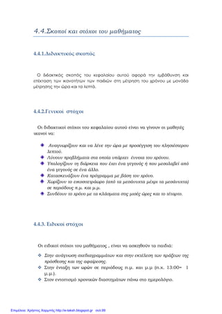 4.4.Σκοποί και στόχοι του μαθήματος
4.4.1.Διδακτικός σκοπός  
Ο διδακτικός σκοπός του κεφαλαίου αυτού αφορά την εμβάθυνση και
επέκταση των ικανοτήτων των παιδιών στη μέτρηση του χρόνου με μονάδα
μέτρησης την ώρα και τα λεπτά.
 
4.4.2.Γενικοί  στόχοι 
   Οι διδακτικοί στόχοι του κεφαλαίου αυτού είναι να γίνουν οι μαθητές
ικανοί να:
Αναγνωρίζουν και να λένε την ώρα με προσέγγιση του πλησιέστερου
λεπτού.
Λύνουν προβλήματα στα οποία υπάρχει έννοια του χρόνου.
Υπολογίζουν τη διάρκεια που έχει ένα γεγονός ή που μεσολαβεί από
ένα γεγονός σε ένα άλλο.
Κατασκευάζουν ένα πρόγραμμα με βάση τον χρόνο.
Χωρίζουν το εικοσιτετράωρο (από τα μεσάνυχτα μέχρι τα μεσάνυχτα)
σε περιόδους π.μ. και μ.μ.
Συνδέουν το χρόνο με τα κλάσματα στις μισές ώρες και το τέταρτο.
4.4.3. Eιδικοί στόχοι  
Οι ειδικοί στόχοι του μαθήματος , είναι να ασκηθούν τα παιδιά:
Στην ανάγνωση σχεδιαγραμμάτων και στην εκτέλεση των πράξεων της
πρόσθεσης και της αφαίρεσης.
Στην ένταξη των ωρών σε περιόδους π.μ. και μ.μ (π.χ. 13:00= 1
μ.μ.).
Στον εντοπισμό χρονικών διαστημάτων πάνω στο ημερολόγιο.
Επιμέλεια: Χρήστος Χαρμπής http://e-taksh.blogspot.gr σελ.99
 