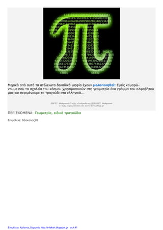 Μερικά από αυτά τα ατέλειωτα δεκαδικά ψηφία έχουν μελοποιηθεί! Εμείς καμαρώ-
νουμε που τα σχολεία του κόσμου χρησιμοποιούν στη γεωμετρία ένα γράμμα του αλφαβήτου
μας και περιμένουμε το τραγούδι στα ελληνικά...
ΠΗΓΕΣ: Μαθηματικά Ε' τάξης, el.wikipedia.org | ΕΙΚΟΝΕΣ: Μαθηματικά
Ε' τάξης, wagle.joinsmsn.com, stavrochoros.pblogs.gr
ΠΕΡΙΕΧΟΜΕΝΑ: Γεωμετρία, ειδικά τραγούδια
Επιμέλεια: δάσκαλος98
Επιμέλεια: Χρήστος Χαρμπής http://e-taksh.blogspot.gr σελ.41
 