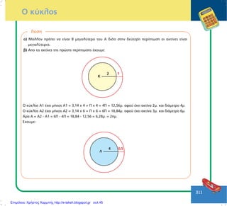311
Ï êýêëïò
ëýóç
á) ÌÜëëïí ðñÝðåé íá åßíáé Â ìåãáëýôåñï ôïõ Á äéüôé óôçí äåýôåñç ðåñßðôùóç ïé áêôßíåò åßíáé
ìåãáëýôåñåò.
â) Áðï ôéò áêôßíåò ôçò ðñþôçò ðåñßðôùóçò Ý÷ïõìå:
Ê
2 1
Ï êýêëïò Á1 Ý÷åé ìÞêïò Á1 = 3,14 ÷ 4 = Ð ÷ 4 = 4Ð = 12,56ì. áöïý Ý÷åé áêôßíá 2ì. êáé äéÜìåôñï 4ì.
Ï êýêëïò Á2 Ý÷åé ìÞêïò Á2 = 3,14 ÷ 6 = Ð ÷ 6 = 6Ð = 18,84ì. áöïý Ý÷åé áêôßíá 3ì. êáé äéÜìåôñï 6ì.
¢ñá Á = Á2 - Á1 = 6Ð - 4Ð = 18,84 - 12,56 = 6,28ì. = 2ðì.
¸÷ïõìå:
Ë
4 0,5
Επιμέλεια: Χρήστος Χαρμπής http://e-taksh.blogspot.gr σελ.45
 