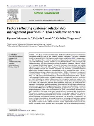 Factors affecting customer relationship
management practices in Thai academic libraries
Piyawan Siriprasoetsin a
, Kulthida Tuamsuk b,
*, Cholabhat Vongprasert b
a
Department of Information Technology, Maejo University, Thailand
b
Information and Communication Management Program, Khon Kaen University, Thailand
KEYWORDS
Customer relationship
management;
CRM;
Academic libraries;
Thailand;
Factor analysis;
Library research
Abstract This study investigates and analyzes the factors affecting customer relationship
management (CRM) practices in Thai academic libraries. The research conceptual framework
focuses on factors affecting CRM practices was developed using Combe (2004)’s study on asses-
sing CRM strategies. Mixed methods, qualitative, and quantitative approaches were used as
a research methodology. Data was collected by using the interview and survey techniques with
the administrators, staff and customers of six selected academic libraries in Thailand. Analysis
of the data was done by using Pearson’s correlation coefﬁcient, factor analysis, and multiple
regression analysis. The results of the study show that factors that have statistically signiﬁcant
impact on CRM practices in Thai academic libraries at 0.05 level were: (1) the knowledge and
understanding of CRM of library staff and leadership of library administrators (Beta Z 0.762),
(2) organizational culture and communication (Beta Z 0.323), (3) customer management
processes (Beta Z 0.318), (4) technology for supporting customer management
(Beta Z 0.208), and (5) channels for library services and communications (Beta Z 0.150).
The knowledge and understanding of CRM of library staff and leadership of library administra-
tors which include the perception and awareness of service quality focusing on customer rela-
tionship is a key to library success. Important factors also include the acceptance and support
of the use of CRM in the library, the clear vision and mission about using CRM in the library stra-
tegic plan, the knowledge and understanding of library staff on CRM processes, customer char-
acteristics, and behaviors. The organizational culture and communication factors involve the
creation of the CRM cultures of working in the library, good teamwork, cooperative and clear
working agreements, clear roles and responsibilities, good communication between library
staff, cross library functional integration, and performance evaluation and development.
The customer management processes factor includes recording and registration of customer
proﬁles, customer analysis and classiﬁcation, services to individual customers, services to ex-
pected customers, and continual customer interactions. The technology for supporting CRM
factors includes communication technology, information technology, and operations support
technology. The channels for library services and communications factors can be direct chan-
nels, such as a service counter and self-circulation service, and indirect channels such as tele-
phone, call center, email, personal web, library web, and social networking technology.
* Corresponding author.
E-mail address: kultua@kku.ac.th (K. Tuamsuk).
1057-2317/$ - see front matter ª 2011 Published by Elsevier Ltd.
doi:10.1016/j.iilr.2011.10.008
Available online at www.sciencedirect.com
journal homepage: www.elsevier.com/locate/iilr
The International Information & Library Review (2011) 43, 221e229
 