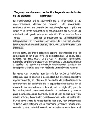 “Jugando en el océano de las tics llego al conocimiento
de las ciencias naturales”
La incorporación de la tecnología de la información y las
comunicaciones, dentro del proceso de aprendizaje,
estableceremos un cambio de metodologías que implica un
viraje en la forma de apropiar el conocimiento por parte de los
estudiantes de grado octavo de la institución educativa Santa
Teresa permita el desarrollo de la competencia
interpretativa en ciencias naturales de los estudiantes,
favoreciendo el aprendizaje significativo. La lúdica será una
estrategia.
Por su parte, en grado octavo se espera desempeños que los
cataloguen en un buen nivel de competencias. Es decir, sean
capaces de reconocer, diferenciar y analizar fenómenos
naturales empleando categorías, conceptos y un acercamiento
a teorías; así como de construir explicaciones basadas en
conceptos y teorías para dar razón de un fenómeno natural.
Las exigencias actuales apuntan a la formación de individuos
integrales que le aporten a la sociedad. En el ámbito educativo
específicamente; se plantea la necesidad de profundizar en la
comprensión del desarrollo de la capacidad cognoscitiva en el
marco de las necesidades de la sociedad del siglo XXI, pues la
lectura ha pasado de una oportunidad a un derecho y de este
pasa a una necesidad humana, pues el leer se liga a la vida
diaria: noticias, bombardeo de información, redes virtuales etc.
Nunca como ahora la necesidad de leer bien, leer críticamente
se había visto reflejada en la educación presente, siendo esta
esencial y fundamental cuando el estudiante se enfrenta al
 