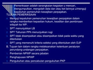 Pemeriksaan adalah serangkaian kegiatan u mencari,
mengumpulkan, mengolah data dan atau ket lainnya u/menguji
kepatuhan pemenuhan kewajiban perpajakan.
TUJUAN PEMERIKSAAN
A. Menguji kepatuhan pemenuhan kewajiban perpajakan dalam
rangka memberikan kepastian hukum, keadilan dan pembinaan
wilayah ke WP.
1. SPT menunjukkan LB
2. SPT Tahunan PPh menunjukkan rugi
3. SPT tidak disampaikan atau disampaikan tidak pada waktu yang
ditentukan
4. SPT yang memenuhi kriteria seleksi yang ditentukan oleh DJP
B. Tujuan lain dalam rangka melaksanakan ketentuan peraturan
perundang-undangan perpajakan.
1. Pemberian NPWP secara jabatan
2. Penghapusan NPWP
3. Pengukuhan atau pencabutan pengukuhan PKP
 