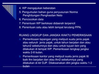 4. WP mengajukan keberatan
5. Pengumulan bahan guna penyusunan Norma
Penghitungan Penghasilan Neto
6. Pencocokan data
7. Penentuan WP berlokasi didaerah terpencil
8. Penentuan satu atau lebih tempat terutang PPN.
RUANG LINGKUP DAN JANGKA WAKTU PEMERIKSAAN
A. Pemeriksaan lapangan yang meliputi suatu jenis pajak
atau seluruh jenis pajak, untuk tahun berjalan dan atau
tahun2 sebelumnya dan atau untuk tujuan lain yang
dilakukan di tempat WP. Pemeriksaan lengkap jangka
waktu 2-8 bulan.
B. Pemeriksaan kantor yang meliputi suatu jenis pajak ttt
baik thn berjalan dan atau thn2 sebelumnya yang
dilakukan di ktr DJP. Dilaksanakan dlm jangka waktu 1-2
bulan
 