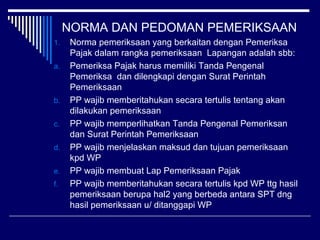 NORMA DAN PEDOMAN PEMERIKSAAN
1. Norma pemeriksaan yang berkaitan dengan Pemeriksa
Pajak dalam rangka pemeriksaan Lapangan adalah sbb:
a. Pemeriksa Pajak harus memiliki Tanda Pengenal
Pemeriksa dan dilengkapi dengan Surat Perintah
Pemeriksaan
b. PP wajib memberitahukan secara tertulis tentang akan
dilakukan pemeriksaan
c. PP wajib memperlihatkan Tanda Pengenal Pemeriksan
dan Surat Perintah Pemeriksaan
d. PP wajib menjelaskan maksud dan tujuan pemeriksaan
kpd WP
e. PP wajib membuat Lap Pemeriksaan Pajak
f. PP wajib memberitahukan secara tertulis kpd WP ttg hasil
pemeriksaan berupa hal2 yang berbeda antara SPT dng
hasil pemeriksaan u/ ditanggapi WP
 