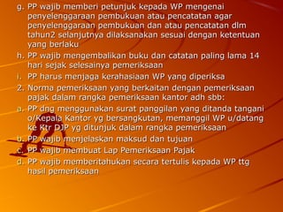 g. PP wajib memberi petunjuk kepada WP mengenaig. PP wajib memberi petunjuk kepada WP mengenai
penyelenggaraan pembukuan atau pencatatan agarpenyelenggaraan pembukuan atau pencatatan agar
penyelenggaraan pembukuan dan atau pencatatan dlmpenyelenggaraan pembukuan dan atau pencatatan dlm
tahun2 selanjutnya dilaksanakan sesuai dengan ketentuantahun2 selanjutnya dilaksanakan sesuai dengan ketentuan
yang berlakuyang berlaku
h. PP wajib mengembalikan buku dan catatan paling lama 14h. PP wajib mengembalikan buku dan catatan paling lama 14
hari sejak selesainya pemeriksaanhari sejak selesainya pemeriksaan
i.i. PP harus menjaga kerahasiaan WP yang diperiksaPP harus menjaga kerahasiaan WP yang diperiksa
2. Norma pemeriksaan yang berkaitan dengan pemeriksaan2. Norma pemeriksaan yang berkaitan dengan pemeriksaan
pajak dalam rangka pemeriksaan kantor adh sbb:pajak dalam rangka pemeriksaan kantor adh sbb:
a.a. PP dng menggunakan surat panggilan yang ditanda tanganiPP dng menggunakan surat panggilan yang ditanda tangani
o/Kepala Kantor yg bersangkutan, memanggil WP u/datango/Kepala Kantor yg bersangkutan, memanggil WP u/datang
ke Ktr DJP yg ditunjuk dalam rangka pemeriksaanke Ktr DJP yg ditunjuk dalam rangka pemeriksaan
b.b. PP wajib menjelaskan maksud dan tujuanPP wajib menjelaskan maksud dan tujuan
c.c. PP wajib membuat Lap Pemeriksaan PajakPP wajib membuat Lap Pemeriksaan Pajak
d.d. PP wajib memberitahukan secara tertulis kepada WP ttgPP wajib memberitahukan secara tertulis kepada WP ttg
hasil pemeriksaanhasil pemeriksaan
 