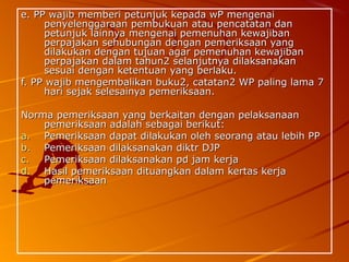 e. PP wajib memberi petunjuk kepada wP mengenaie. PP wajib memberi petunjuk kepada wP mengenai
penyelenggaraan pembukuan atau pencatatan danpenyelenggaraan pembukuan atau pencatatan dan
petunjuk lainnya mengenai pemenuhan kewajibanpetunjuk lainnya mengenai pemenuhan kewajiban
perpajakan sehubungan dengan pemeriksaan yangperpajakan sehubungan dengan pemeriksaan yang
dilakukan dengan tujuan agar pemenuhan kewajibandilakukan dengan tujuan agar pemenuhan kewajiban
perpajakan dalam tahun2 selanjutnya dilaksanakanperpajakan dalam tahun2 selanjutnya dilaksanakan
sesuai dengan ketentuan yang berlaku.sesuai dengan ketentuan yang berlaku.
f. PP wajib mengembalikan buku2, catatan2 WP paling lama 7f. PP wajib mengembalikan buku2, catatan2 WP paling lama 7
hari sejak selesainya pemeriksaan.hari sejak selesainya pemeriksaan.
Norma pemeriksaan yang berkaitan dengan pelaksanaanNorma pemeriksaan yang berkaitan dengan pelaksanaan
pemeriksaan adalah sebagai berikut:pemeriksaan adalah sebagai berikut:
a.a. Pemeriksaan dapat dilakukan oleh seorang atau lebih PPPemeriksaan dapat dilakukan oleh seorang atau lebih PP
b.b. Pemeriksaan dilaksanakan diktr DJPPemeriksaan dilaksanakan diktr DJP
c.c. Pemeriksaan dilaksanakan pd jam kerjaPemeriksaan dilaksanakan pd jam kerja
d.d. Hasil pemeriksaan dituangkan dalam kertas kerjaHasil pemeriksaan dituangkan dalam kertas kerja
pemeriksaanpemeriksaan
 