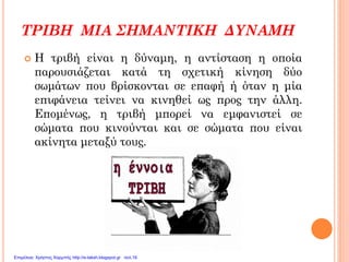ΤΡΙΒΗ ΜΙΑ ΣΗΜΑΝΤΙΚΗ ΔΥΝΑΜΗ
 Η τριβή είναι η δύναμη, η αντίσταση η οποία
παρουσιάζεται κατά τη σχετική κίνηση δύο
σωμάτων που βρίσκονται σε επαφή ή όταν η μία
επιφάνεια τείνει να κινηθεί ως προς την άλλη.
Επομένως, η τριβή μπορεί να εμφανιστεί σε
σώματα που κινούνται και σε σώματα που είναι
ακίνητα μεταξύ τους.
Επιμέλεια: Χρήστος Χαρμπής http://e-taksh.blogspot.gr σελ.16
 