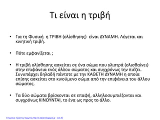 Τι είναι η τριβή
• Για τη Φυσική η ΤΡΙΒΗ (ολίσθησης) είναι ΔΥΝΑΜΗ. Λέγεται και
κινητική τριβή.
• Πότε εμφανίζεται ;
• Η τριβή ολίσθησης ασκείται σε ένα σώμα που γλιστρά (ολισθαίνει)
στην επιφάνεια ενός άλλου σώματος και συγχρόνως την πιέζει.
Συνυπάρχει δηλαδή πάντοτε με την ΚΑΘΕΤΗ ΔΥΝΑΜΗ η οποία
επίσης ασκείται στο κινούμενο σώμα από την επιφάνεια του άλλου
σώματος.
• Τα δύο σώματα βρίσκονται σε επαφή, αλληλοσυμπιέζονται και
συγχρόνως ΚΙΝΟΥΝΤΑΙ, το ένα ως προς το άλλο.
Επιμέλεια: Χρήστος Χαρμπής http://e-taksh.blogspot.gr σελ.40
 