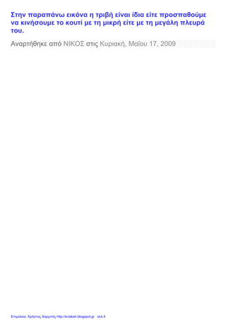 Στην παραπάνω εικόνα η τριβή είναι ίδια είτε προσπαθούμε
να κινήσουμε το κουτί με τη μικρή είτε με τη μεγάλη πλευρά
του.
Αναρτήθηκε από ΝΙΚΟΣ στις Κυριακή, Μαΐου 17, 2009
Επιμέλεια: Χρήστος Χαρμπής http://e-taksh.blogspot.gr σελ.4
 