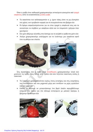 Όταν η τριβή είναι επιθυμητή χρησιμοποιούμε αντικείμενα φτιαγμένα από τραχιά
επιφάνεια, ώστε να αναπτύσσεται μεγάλη τριβή
 Τα παπούτσια των ποδοσφαιριστών π. χ. έχουν τάπες ώστε να μη γλιστράνε
στο χόρτο, των ορειβατών καρφιά για να συγκρατούνται στα βράχια κλπ
 Οι δρόμοι ασφαλτοστρώνονται για να είναι τραχιά η επιφάνειά τους και τα
αυτοκίνητα να στρίβουν με ασφάλεια αλλά και να σταματούν γρήγορα όταν
φρενάρουν
 Στο χιόνι βάζουμε αλυσίδες στα λάστιχα για να αυξηθεί η τριβή στο χιόνι κλπ
 Ακόμα χρησιμοποιούμε γυαλόχαρτο για να λειάνουμε μια επιφάνεια αφού
έτσι τη φθείρει πιο εύκολα
Στις περιπτώσεις που η τριβή είναι ανεπιθύμητη χρησιμοποιούμε υλικά που
μειώνουν τις τριβές όπως λάδια, ζελέ, γράσο κλπ που λέγονται λιπαντικές ουσίες ή
λιπαντικά
 Τα λιπαντικά χρησιμοποιούνται κυρίως στους κινητήρες και στις αναρτήσεις
των αυτοκινήτων και στα μηχανικά μέρη που συνδέουν τα μέρη εργαλείων
και των μηχανών
 Επίσης αν θέλουμε να μετακινήσουμε ένα βαρύ έπιπλο παρεμβάλλουμε
ανάμεσα στο έπιπλο και στο πάτωμα αντικείμενο με μαλακό ύφασμα, ή
βρέχουμε το πάτωμα κλπ
Επιμέλεια: Χρήστος Χαρμπής http://e-taksh.blogspot.gr σελ.10
Πηγή: blogs.sch.gr/ioporporis/files/2013/05/triepan.pdf
 