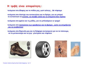 Η τριβή είναι απαραίτητη :
ανάμεσα στο έδαφος και τα πόδια μας γιατί αλλιώς θα πέφταμε•ανάμεσα στο έδαφος και τα πόδια μας, γιατί αλλιώς ...θα πέφταμε
•ανάμεσα στα λάστιχα του αυτοκινήτου και το δρόμο, για να μπορεί
το αυτοκίνητο να κινείται, να στρίβει αλλά και να σταματά όταν πρέπειη , ρ β μ ρ
•ανάμεσα στα φρένα και τις ρόδες, για να μπλοκάρουν οι τροχοί
•ανάμεσα στα παπούτσια των ορειβατών και τα βράχια ώστε να στηρίζονται•ανάμεσα στα παπούτσια των ορειβατών και τα βράχια , ώστε να στηρίζονται
και να ανεβαίνουν
•ανάμεσα στα δάχτυλά μας και τα διάφορα αντικείμενα για να τα πιάνουμε,μ χ μ ς φ ρ μ γ μ
να τα μετακινούμε και να μην γλιστράνε και πέφτουν
Επιμέλεια: Χρήστος Χαρμπής http://e-taksh.blogspot.gr σελ.14
 