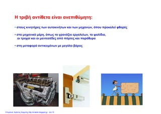 Η τριβή αντίθετα είναι ανεπιθύμητη:Η τριβή αντίθετα είναι ανεπιθύμητη:
• στους κινητήρες των αυτοκινήτων και των μηχανών, όπου προκαλεί φθορές
• στα μηχανικά μέρη, όπως τα γρανάζια εργαλείων, τα ψαλίδια,
οι τροχοί και οι μεντεσέδες από πόρτες και παράθυρα
• στη μεταφορά αντικειμένων με μεγάλο βάρος
Επιμέλεια: Χρήστος Χαρμπής http://e-taksh.blogspot.gr σελ.15
 