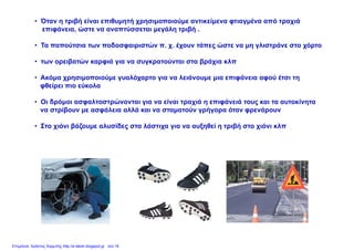 • Όταν η τριβή είναι επιθυμητή χρησιμοποιούμε αντικείμενα φτιαγμένα από τραχιά
επιφάνεια, ώστε να αναπτύσσεται μεγάλη τριβή .
• Τα παπούτσια των ποδοσφαιριστών π. χ. έχουν τάπες ώστε να μη γλιστράνε στο χόρτο
• των ορειβατών καρφιά για να συγκρατούνται στα βράχια κλπ
• Ακόμα χρησιμοποιούμε γυαλόχαρτο για να λειάνουμε μια επιφάνεια αφού έτσι τη
φθείρει πιο εύκολα
• Οι δρόμοι ασφαλτοστρώνονται για να είναι τραχιά η επιφάνειά τους και τα αυτοκίνητα
να στρίβουν με ασφάλεια αλλά και να σταματούν γρήγορα όταν φρενάρουν
Στο χιόνι βάζουμε αλυσίδες στα λάστιχα για να αυξηθεί η τριβή στο χιόνι κλπ• Στο χιόνι βάζουμε αλυσίδες στα λάστιχα για να αυξηθεί η τριβή στο χιόνι κλπ
Επιμέλεια: Χρήστος Χαρμπής http://e-taksh.blogspot.gr σελ.16
 