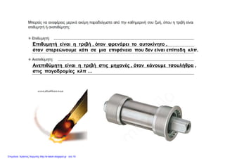Επιθυμητή είναι η τριβή όταν φρενάρει το αυτοκίνητοΕπιθυμητή είναι η τριβή , όταν φρενάρει το αυτοκίνητο ,
όταν στερεώνουμε κάτι σε μια επιφάνεια που δεν είναι επίπεδη κλπ.
Ανεπιθύμητη είναι η τριβή στις μηχανές , όταν κάνουμε τσουλήθρα ,
στις παγοδρομίες κλπ …
Επιμέλεια: Χρήστος Χαρμπής http://e-taksh.blogspot.gr σελ.19
 