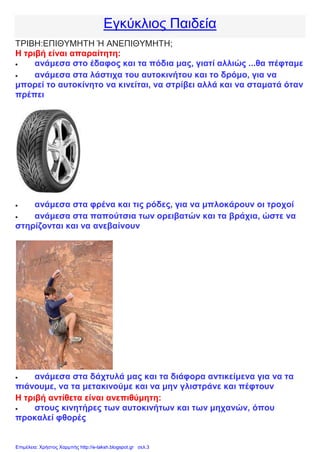 Εγκύκλιος Παιδεία
ΤΡΙΒΗ:ΕΠΙΘΥΜΗΤΗ Ή ΑΝΕΠΙΘΥΜΗΤΗ;
Η τριβή είναι απαραίτητη:
 ανάμεσα στο έδαφος και τα πόδια μας, γιατί αλλιώς ...θα πέφταμε
 ανάμεσα στα λάστιχα του αυτοκινήτου και το δρόμο, για να
μπορεί το αυτοκίνητο να κινείται, να στρίβει αλλά και να σταματά όταν
πρέπει
 ανάμεσα στα φρένα και τις ρόδες, για να μπλοκάρουν οι τροχοί
 ανάμεσα στα παπούτσια των ορειβατών και τα βράχια, ώστε να
στηρίζονται και να ανεβαίνουν
 ανάμεσα στα δάχτυλά μας και τα διάφορα αντικείμενα για να τα
πιάνουμε, να τα μετακινούμε και να μην γλιστράνε και πέφτουν
Η τριβή αντίθετα είναι ανεπιθύμητη:
 στους κινητήρες των αυτοκινήτων και των μηχανών, όπου
προκαλεί φθορές
Επιμέλεια: Χρήστος Χαρμπής http://e-taksh.blogspot.gr σελ.3
 