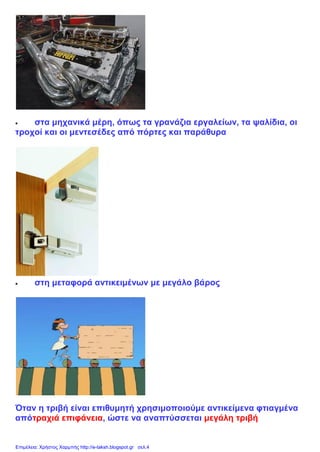  στα μηχανικά μέρη, όπως τα γρανάζια εργαλείων, τα ψαλίδια, οι
τροχοί και οι μεντεσέδες από πόρτες και παράθυρα
 στη μεταφορά αντικειμένων με μεγάλο βάρος
Όταν η τριβή είναι επιθυμητή χρησιμοποιούμε αντικείμενα φτιαγμένα
απότραχιά επιφάνεια, ώστε να αναπτύσσεται μεγάλη τριβή
Επιμέλεια: Χρήστος Χαρμπής http://e-taksh.blogspot.gr σελ.4
 