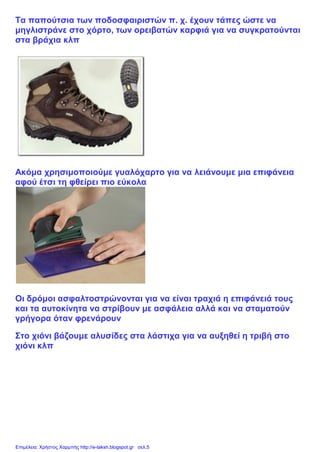 Τα παπούτσια των ποδοσφαιριστών π. χ. έχουν τάπες ώστε να
μηγλιστράνε στο χόρτο, των ορειβατών καρφιά για να συγκρατούνται
στα βράχια κλπ
Ακόμα χρησιμοποιούμε γυαλόχαρτο για να λειάνουμε μια επιφάνεια
αφού έτσι τη φθείρει πιο εύκολα
Οι δρόμοι ασφαλτοστρώνονται για να είναι τραχιά η επιφάνειά τους
και τα αυτοκίνητα να στρίβουν με ασφάλεια αλλά και να σταματούν
γρήγορα όταν φρενάρουν
Στο χιόνι βάζουμε αλυσίδες στα λάστιχα για να αυξηθεί η τριβή στο
χιόνι κλπ
Επιμέλεια: Χρήστος Χαρμπής http://e-taksh.blogspot.gr σελ.5
 