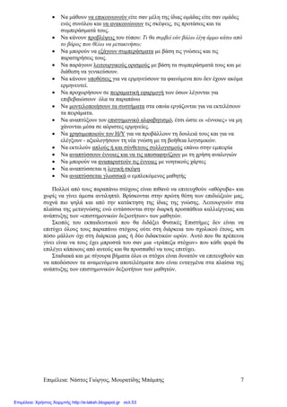 Επιµέλεια: Νάστος Γιώργος, Μουρατίδης Μπάµπης 7
• Να µάθουν να επικοινωνούν είτε σαν µέλη της ίδιας οµάδας είτε σαν οµάδες
ενός συνόλου και να ανακοινώνουν τις σκέψεις, τις προτάσεις και τα
συµπεράσµατά τους.
• Να κάνουν προβλέψεις του τύπου: Τι θα συµβεί εάν βάλω λίγη άµµο κάτω από
το βάρος που θέλω να µετακινήσω;
• Να µπορούν να εξάγουν συµπεράσµατα µε βάση τις γνώσεις και τις
παρατηρήσεις τους.
• Να παράγουν λειτουργικούς ορισµούς µε βάση τα συµπεράσµατά τους και µε
διάθεση να γενικεύσουν.
• Να κάνουν υποθέσεις για να ερµηνεύσουν τα φαινόµενα που δεν έχουν ακόµα
ερµηνευτεί.
• Να προχωρήσουν σε πειραµατική εφαρµογή των όσων λέγονται για
επιβεβαιώσουν όλα τα παραπάνω
• Να µοντελοποιήσουν τα συστήµατα στα οποία εργάζονται για να εκτελέσουν
τα πειράµατα.
• Να αναπτύξουν τον επιστηµονικό αλφαβητισµό, έτσι ώστε οι «έννοιες» να µη
χάνονται µέσα σε αόριστες ερµηνείες.
• Να χρησιµοποιούν τον Η/Υ για να προβάλλουν τη δουλειά τους και για να
ελέγξουν - αξιολογήσουν τη νέα γνώση µε τη βοήθεια λογισµικών.
• Να εκτελούν απλούς ή και σύνθετους συλλογισµούς επάνω στην εµπειρία
• Να αναπτύσσουν έννοιες και να τις αποσαφηνίζουν µε τη χρήση αναλογιών
• Να µπορούν να αναπαριστούν τις έννοιες µε νοητικούς χάρτες
• Να αναπτύσσεται η λογική σκέψη
• Να αναπτύσσεται γλωσσικά ο εµπλεκόµενος µαθητής
Πολλοί από τους παραπάνω στόχους είναι πιθανό να επιτευχθούν «αθόρυβα» και
χωρίς να γίνει άµεσα αντιληπτό. Βρίσκονται στην πρώτη θέση των επιδιώξεών µας,
συχνά πιο ψηλά και από την κατάκτηση της ίδιας της γνώσης. Λειτουργούν στα
πλαίσια της µεταγνώσης ενώ εντάσσονται στην διαρκή προσπάθεια καλλιέργειας και
ανάπτυξης των «επιστηµονικών δεξιοτήτων» των µαθητών.
Σκοπός του εκπαιδευτικού που θα διδάξει Φυσικές Επιστήµες δεν είναι να
επιτύχει όλους τους παραπάνω στόχους ούτε στη διάρκεια του σχολικού έτους, κσι
πόσο µάλλον όχι στη διάρκεια µιας ή δύο διδακτικών ωρών. Αυτό που θα πρέπεινα
γίνει είναι να τους έχει µπροστά του σαν µια «τράπεζα στόχων» που κάθε φορά θα
επιλέγει κάποιους από αυτούς και θα προσπαθεί να τους επιτύχει.
Σταδιακά και µε σίγουρα βήµατα όλοι οι στόχοι είναι δυνατόν να επιτευχθούν και
να αποδώσουν τα αναµενόµενα αποτελέσµατα που είναι ενταγµένα στα πλαίσια της
ανάπτυξης των επιστηµονικών δεξιοτήτων των µαθητών.
Επιμέλεια: Χρήστος Χαρμπής http://e-taksh.blogspot.gr σελ.53
 
