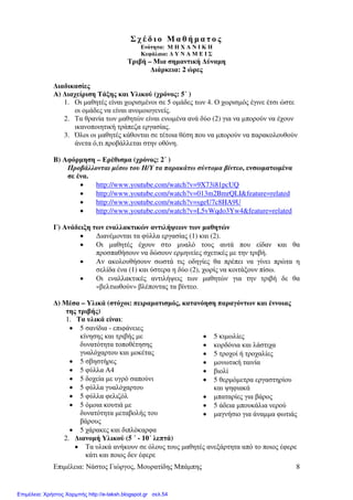 Επιµέλεια: Νάστος Γιώργος, Μουρατίδης Μπάµπης 8
Σ χ έ δ ι ο Μ α θ ή µ α τ ο ς
Ενότητα: Μ Η Χ Α Ν Ι Κ Η
Κεφάλαιο: ∆ Υ Ν Α Μ Ε Ι Σ
Τριβή – Μια σηµαντική ∆ύναµη
∆ιάρκεια: 2 ώρες
∆ιαδικασίες
Α) ∆ιαχείριση Τάξης και Υλικού (χρόνος: 5΄ )
1. Οι µαθητές είναι χωρισµένοι σε 5 οµάδες των 4. Ο χωρισµός έγινε έτσι ώστε
οι οµάδες να είναι ανοµοιογενείς.
2. Τα θρανία των µαθητών είναι ενωµένα ανά δύο (2) για να µπορούν να έχουν
ικανοποιητική τράπεζα εργασίας.
3. Όλοι οι µαθητές κάθονται σε τέτοια θέση που να µπορούν να παρακολουθούν
άνετα ό,τι προβάλλεται στην οθόνη.
Β) Αφόρµηση – Ερέθισµα (χρόνος: 2΄ )
Προβάλλονται µέσω του Η/Υ τα παρακάτω σύντοµα βίντεο, ενσωµατωµένα
σε ένα.
• http://www.youtube.com/watch?v=9X73i81pcUQ
• http://www.youtube.com/watch?v=013m2BmrQLI&feature=related
• http://www.youtube.com/watch?v=sgeU7c8HA9U
• http://www.youtube.com/watch?v=L5vWqdo3Yw4&feature=related
Γ) Ανάδειξη των εναλλακτικών αντιλήψεων των µαθητών
• ∆ιανέµονται τα φύλλα εργασίας (1) και (2).
• Οι µαθητές έχουν στο µυαλό τους αυτά που είδαν και θα
προσπαθήσουν να δώσουν ερµηνείες σχετικές µε την τριβή.
• Αν ακολουθήσουν σωστά τις οδηγίες θα πρέπει να γίνει πρώτα η
σελίδα ένα (1) και ύστερα η δύο (2), χωρίς να κοιτάξουν πίσω.
• Οι εναλλακτικές αντιλήψεις των µαθητών για την τριβή δε θα
«βελτιωθούν» βλέποντας τα βίντεο.
∆) Μέσα – Υλικά (στόχοι: πειραµατισµός, κατανόηση παραγόντων και έννοιας
της τριβής)
1. Τα υλικά είναι:
• 5 σανίδια - επιφάνειες
κίνησης και τριβής µε
δυνατότητα τοποθέτησης
γυαλόχαρτου και µοκέτας
• 5 σβηστήρες
• 5 φύλλα Α4
• 5 δοχεία µε υγρό σαπούνι
• 5 φύλλα γυαλόχαρτου
• 5 φύλλα φελιζόλ
• 5 όµοια κουτιά µε
δυνατότητα µεταβολής του
βάρους
• 5 χάρακες και διπλόκαρφα
• 5 κιµωλίες
• κορδόνια και λάστιχα
• 5 τροχοί ή τροχαλίες
• µονωτική ταινία
• βιολί
• 5 θερµόµετρα εργαστηρίου
και ψηφιακά
• µπαταρίες για βάρος
• 5 άδεια µπουκάλια νερού
• µαγνήσιο για άναµµα φωτιάς
2. ∆ιανοµή Υλικού (5 ΄ - 10΄ λεπτά)
• Τα υλικά ανήκουν σε όλους τους µαθητές ανεξάρτητα από το ποιος έφερε
κάτι και ποιος δεν έφερε
Επιμέλεια: Χρήστος Χαρμπής http://e-taksh.blogspot.gr σελ.54
 