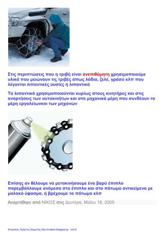 Στις περιπτώσεις που η τριβή είναι ανεπιθύμητη χρησιμοποιούμε
υλικά που μειώνουν τις τριβές όπως λάδια, ζελέ, γράσο κλπ που
λέγονται λιπαντικές ουσίες ή λιπαντικά
Τα λιπαντικά χρησιμοποιούνται κυρίως στους κινητήρες και στις
αναρτήσεις των αυτοκινήτων και στα μηχανικά μέρη που συνδέουν τα
μέρη εργαλείωνκαι των μηχανών
Επίσης αν θέλουμε να μετακινήσουμε ένα βαρύ έπιπλο
παρεμβάλλουμε ανάμεσα στο έπιπλο και στο πάτωμα αντικείμενο με
μαλακό ύφασμα, ή βρέχουμε το πάτωμα κλπ
Αναρτήθηκε από ΝΙΚΟΣ στις Δευτέρα, Μαΐου 18, 2009
Επιμέλεια: Χρήστος Χαρμπής http://e-taksh.blogspot.gr σελ.6
 