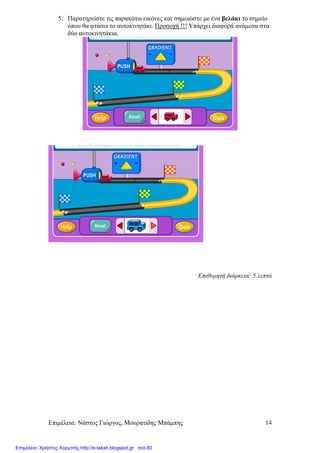 Επιµέλεια: Νάστος Γιώργος, Μουρατίδης Μπάµπης 14
5. Παρατηρείστε τις παρακάτω εικόνες και σηµειώστε µε ένα βελάκι το σηµείο
όπου θα φτάσει το αυτοκινητάκι. Προσοχή !!! Υπάρχει διαφορά ανάµεσα στα
δύο αυτοκινητάκια.
Επιθυµητή διάρκεια: 5 λεπτά
Επιμέλεια: Χρήστος Χαρμπής http://e-taksh.blogspot.gr σελ.60
 