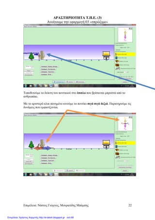 Επιµέλεια: Νάστος Γιώργος, Μουρατίδης Μπάµπης 22
∆ΡΑΣΤΗΡΙΟΤΗΤΑ Τ.Π.Ε. (3)
Ανοίγουµε την εφαρµογή 03 «σπρώξιµο»
Τοποθετούµε το δείκτη του ποντικιού στο έπιπλο που βρίσκεται µπροστά από το
ανθρωπάκι.
Με το αριστερό κλικ πατηµένο κινούµε το ποντίκι σιγά σιγά δεξιά. Παρατηρούµε τις
δυνάµεις που εµφανίζονται.
Επιμέλεια: Χρήστος Χαρμπής http://e-taksh.blogspot.gr σελ.68
 