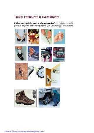 Τριβή: επιθυμητή ή ανεπιθύμητη;
Ρόλος της τριβής στην καθημερινή ζωή. Η τριβή έχει πολύ
μεγάλη σημασία στην καθημερινή ζωή μας και έχει διπλό ρόλο.
Επιμέλεια: Χρήστος Χαρμπής http://e-taksh.blogspot.gr σελ.7
 