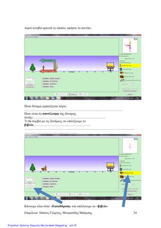 Επιµέλεια: Νάστος Γιώργος, Μουρατίδης Μπάµπης 24
Αφού κινηθεί αρκετά το έπιπλο, αφήστε το ποντίκι.
Ποια δύναµη εµφανίζεται τώρα;
……………………………………………………………………………….
Ποιο είναι το αποτέλεσµα της δύναµης
αυτής;………………………………………………………….
Τι θα συµβεί µε τις δυνάµεις, αν επιλέξουµε το
βιβλίο;…………………………………………….
…………………………………………………………………………………………
………………………………………….
Κάνουµε κλικ στην «Εκκαθάριση» και επιλέγουµε το «βιβλίο»
Επιμέλεια: Χρήστος Χαρμπής http://e-taksh.blogspot.gr σελ.70
 