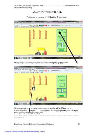 Επιµέλεια: Νάστος Γιώργος, Μουρατίδης Μπάµπης 26
Το µέγεθος της τριβής εξαρτάται από ……………………………. των σωµάτων, στα
οποία ασκείται δύναµη.
∆ΡΑΣΤΗΡΙΟΤΗΤΑ Τ.Π.Ε. (4)
Ανοίγουµε την εφαρµογή «04 βαρίδια & ελατήρια»
Με αριστερό κλικ πατηµένο µετακινούµε το δείκτη της τριβής στο 0
Με το αριστερό κλικ πατηµένο επιλέγουµε το βαρίδιο µάζας 250 gr και το
τοποθετούµε στο ελατήριο 1. Παρατηρούµε ότι υπάρχει χάρακας και ελατήριο.
Ποιο όργανο µέτρησης µας θυµίζουν;
…………………………………………………………………………………………
……………
Επιμέλεια: Χρήστος Χαρμπής http://e-taksh.blogspot.gr σελ.72
 