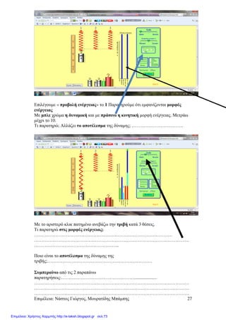 Επιµέλεια: Νάστος Γιώργος, Μουρατίδης Μπάµπης 27
Επιλέγουµε « προβολή ενέργειας» το 1 Παρατηρούµε ότι εµφανίζονται µορφές
ενέργειας
Με µπλε χρώµα η δυναµική και µε πράσινο η κινητική µορφή ενέργειας. Μετράω
µέχρι το 10.
Τι παρατηρώ; Αλλάζει το αποτέλεσµα της δύναµης; …………………………….
Με το αριστερό κλικ πατηµένο ανεβάζω την τριβή κατά 3 θέσεις.
Τι παρατηρώ στις µορφές ενέργειας;
……………………………………………………………………………….
…………………………………………………………………………………………
………………………………………………..
Ποιο είναι το αποτέλεσµα της δύναµης της
τριβής;……………………………………………………………
Συµπεραίνω από τις 2 παραπάνω
παρατηρήσεις:…………………………………………....................
…………………………………………………………………………………………
…………………………………………………………………………………………
…………………………………………………………………………………………
Επιμέλεια: Χρήστος Χαρμπής http://e-taksh.blogspot.gr σελ.73
 