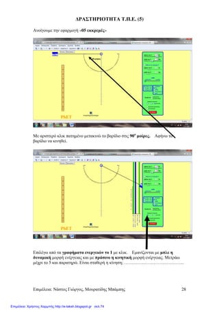 Επιµέλεια: Νάστος Γιώργος, Μουρατίδης Μπάµπης 28
∆ΡΑΣΤΗΡΙΟΤΗΤΑ Τ.Π.Ε. (5)
Ανοίγουµε την εφαρµογή «05 εκκρεµές»
Με αριστερό κλικ πατηµένο µετακινώ το βαρίδιο στις 90ο
µοίρες. Αφήνω το
βαρίδιο να κινηθεί.
Επιλέγω από τα γραφήµατα ενεργειών το 1 µε κλικ. Εµανίζονται µε µπλε η
δυναµική µορφή ενέργειας και µε πράσινο η κινητική µορφή ενέργειας. Μετράω
µέχρι το 5 και παρατηρώ. Είναι σταθερή η κίνηση; …………………………………..
Επιμέλεια: Χρήστος Χαρμπής http://e-taksh.blogspot.gr σελ.74
 