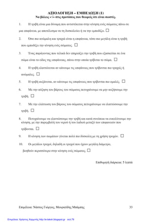 Επιµέλεια: Νάστος Γιώργος, Μουρατίδης Μπάµπης 33
ΑΞΙΟΛΟΓΗΣΗ – ΕΜΠΕ∆ ΣΗ (1)
Να βάλεις «√» στις προτάσεις που θεωρείς ότι είναι σωστές.
1. Η τριβή είναι µια δύναµη που αντιστέκεται στην κίνηση ενός σώµατος πάνω σε
µια επιφάνεια, µε αποτέλεσµα να τη δυσκολεύει ή να την εµποδίζει. □
2. Όσο πιο ανώµαλη και τραχιά είναι η επιφάνεια, τόσο πιο µεγάλη είναι η τριβή
που εµποδίζει την κίνηση ενός σώµατος. □
3. Ένας παράγοντας που τελικά δεν επηρεάζει την τριβή που εξασκείται σε ένα
σώµα είναι το είδος της επιφάνειας, πάνω στην οποία τρίβεται το σώµα. □
4. Η τριβή ελαττώνεται αν κάνουµε τις επιφάνειες που τρίβονται πιο τραχιές ή
ανώµαλες. □
5. Η τριβή αυξάνεται, αν κάνουµε τις επιφάνειες που τρίβονται πιο οµαλές. □
6. Με την αύξηση του βάρους του σώµατος πετυχαίνουµε να µην αυξήσουµε την
τριβή. □
7. Με την ελάττωση του βάρους του σώµατος πετυχαίνουµε να ελαττώσουµε την
τριβή. □
8. Πετυχαίνουµε να ελαττώσουµε την τριβή και κατά συνέπεια να ευκολύνουµε την
κίνηση, µε την παρεµβολή του νερού ή του λαδιού µεταξύ των επιφανειών που
τρίβονται. □
9. Η κίνηση των σωµάτων γίνεται πολύ πιο δύσκολη µε τη χρήση τροχών. □
10. Οι µεγάλοι τροχοί, δηλαδή οι τροχοί που έχουν µεγάλη διάµετρο,
βοηθούν περισσότερο στην κίνηση ενός σώµατος. □
Επιθυµητή διάρκεια: 5 λεπτά
Επιμέλεια: Χρήστος Χαρμπής http://e-taksh.blogspot.gr σελ.79
 