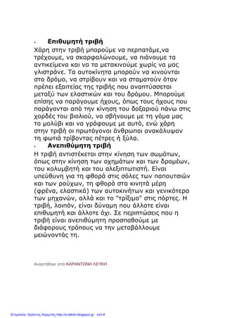 Επιθυμητή τριβή
Χάρη στην τριβή μπορούμε να περπατάμε,να
τρέχουμε, να σκαρφαλώνουμε, να πιάνουμε τα
αντικείμενα και να τα μετακινούμε χωρίς να μας
γλιστράνε. Τα αυτοκίνητα μπορούν να κινούνται
στο δρόμο, να στρίβουν και να σταματούν όταν
πρέπει εξαιτείας της τριβής που αναπτύσσεται
μεταξύ των ελαστικών και του δρόμου. Μπορούμε
επίσης να παράγουμε ήχους, όπως τους ήχους που
παράγονται από την κίνηση του δοξαριού πάνω στις
χορδές του βιολιού, να σβήνουμε με τη γόμα μας
το μολύβι και να γράφουμε με αυτό, ενώ χάρη
στην τριβή οι πρωτόγονοι άνθρωποι ανακάλυψαν
τη φωτιά τρίβοντας πέτρες ή ξύλα.
 Ανεπιθύμητη τριβή
Η τριβή αντιστέκεται στην κίνηση των σωμάτων,
όπως στην κίνηση των οχημάτων και των δρομέων,
του κολυμβητή και του αλεξιπτωτιστή. Είναι
υπεύθυνη για τη φθορά στις σόλες των παπουτσιών
και των ρούχων, τη φθορά στα κινητά μέρη
(φρένα, ελαστικά) των αυτοκινήτων και γενικότερα
των μηχανών, αλλά και το "τρίξιμο" στις πόρτες. Η
τριβή, λοιπόν, είναι δύναμη που άλλοτε είναι
επιθυμητή και άλλοτε όχι. Σε περιπτώσεις που η
τριβή είναι ανεπιθύμητη προσπαθούμε με
διάφορους τρόπους να την μεταβάλλουμε
μειώνοντάς τη.
Αναρτήθηκε από ΚΑΡΑΝΤΩΝΗ ΛΕΥΚΗ
Επιμέλεια: Χρήστος Χαρμπής http://e-taksh.blogspot.gr σελ.8
 