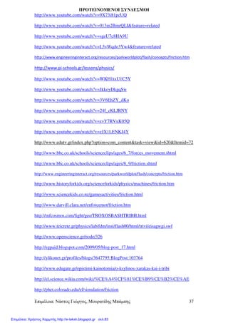 Επιµέλεια: Νάστος Γιώργος, Μουρατίδης Μπάµπης 37
ΠΡΟΤΕΙΝΟΜΕΝΟΙ ΣΥΝ∆ΕΣΜΟΙ
http://www.youtube.com/watch?v=9X73i81pcUQ
http://www.youtube.com/watch?v=013m2BmrQLI&feature=related
http://www.youtube.com/watch?v=sgeU7c8HA9U
http://www.youtube.com/watch?v=L5vWqdo3Yw4&feature=related
http://www.engineeringinteract.org/resources/parkworldplot/flash/concepts/friction.htm
http://www.pi-schools.gr/lessons/physics/
http://www.youtube.com/watch?v=WKH1txU1C5Y
http://www.youtube.com/watch?v=JkkoyDkgqSw
http://www.youtube.com/watch?v=3V6EhZY_dKo
http://www.youtube.com/watch?v=24f_cKLJRNY
http://www.youtube.com/watch?v=zvY7RVxK05Q
http://www.youtube.com/watch?v=zJX1LENKJ4Y
http://www.edutv.gr/index.php?option=com_content&task=view&id=620&Itemid=72
http://www.bbc.co.uk/schools/scienceclips/ages/6_7/forces_movement.shtml
http://www.bbc.co.uk/schools/scienceclips/ages/8_9/friction.shtml
http://www.engineeringinteract.org/resources/parkworldplot/flash/concepts/friction.htm
http://www.historyforkids.org/scienceforkids/physics/machines/friction.htm
http://www.sciencekids.co.nz/gamesactivities/friction.html
http://www.darvill.clara.net/enforcemot/friction.htm
http://mfcosmos.com/light/geo/TROXOSBASHTRIBH.html
http://www.teicrete.gr/physics/lab/fdm/inst/flash00/html/trivi/eisagwgi.swf
http://www.openscience.gr/node/326
http://egpaid.blogspot.com/2009/05/blog-post_17.html
http://ylikonet.gr/profiles/blogs/3647795:BlogPost:103764
http://www.edugate.gr/epistimi-kainotomia/o-ksylinos-xarakas-kai-i-tribi
http://el.science.wikia.com/wiki/%CE%A4%CF%81%CE%B9%CE%B2%CE%AE
http://phet.colorado.edu/el/simulation/friction
Επιμέλεια: Χρήστος Χαρμπής http://e-taksh.blogspot.gr σελ.83
 