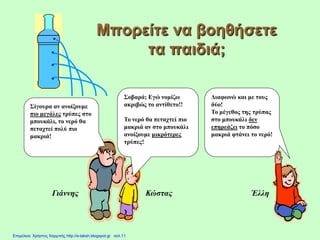 Μπορείτε να βοηθήσετε
τα παιδιά;
Έλλη
Σίγουρα αν ανοίξουμε
πιο μεγάλες τρύπες στο
μπουκάλι, το νερό θα
πεταχτεί πολύ πιο
μακριά!
Σοβαρά; Εγώ νομίζω
ακριβώς το αντίθετο!!
Το νερό θα πεταχτεί πιο
μακριά αν στο μπουκάλι
ανοίξουμε μικρότερες
τρύπες!
Διαφωνώ και με τους
δύο!
Το μέγεθος της τρύπας
στο μπουκάλι δεν
επηρεάζει το πόσο
μακριά φτάνει το νερό!
Γιάννης Κώστας
Επιμέλεια: Χρήστος Χαρμπής http://e-taksh.blogspot.gr σελ.11
 