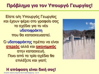 Πρόβλημα για τον Υπουργό Γεωργίας!
Είστε ο/η Υπουργός Γεωργίας
και έχουν φέρει στο γραφείο σας
τα σχέδια για το νέο
υδατοφράκτη
που θα κατασκευαστεί.
Ο υδατοφράκτης πρέπει να είναι
στερεός αλλά και οικονομικός
στην κατασκευή.
Ποιο από τα τρία σχέδια θα
επιλέξετε και γιατί;
Η απόφαση είναι δική σας!
Επιμέλεια: Χρήστος Χαρμπής http://e-taksh.blogspot.gr σελ.15
 