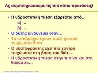 Ας συμπληρώσουμε τις πιο κάτω προτάσεις!
• Η υδροστατική πίεση εξαρτάται από…
α) …
β) …
• Ο δύτης κινδυνεύει όταν…
• Τα υποβρύχια έχουν πολύ χοντρά
τοιχώματα διότι…
• Ο υδατοφράκτης έχει πιο χοντρά
τοιχώματα στη βάση του διότι…
• Η υδροστατική πίεση στην πισίνα και στη
θάλασσα…
Επιμέλεια: Χρήστος Χαρμπής http://e-taksh.blogspot.gr σελ.18
 