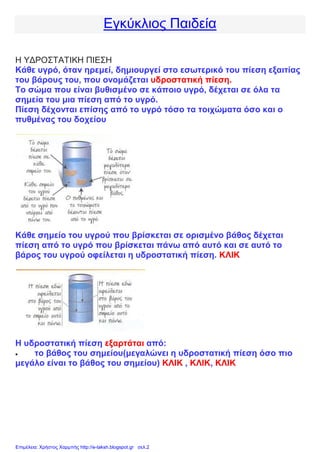 Εγκύκλιος Παιδεία
Η ΥΔΡΟΣΤΑΤΙΚΗ ΠΙΕΣΗ
Κάθε υγρό, όταν ηρεμεί, δημιουργεί στο εσωτερικό του πίεση εξαιτίας
του βάρους του, που ονομάζεται υδροστατική πίεση.
Το σώμα που είναι βυθισμένο σε κάποιο υγρό, δέχεται σε όλα τα
σημεία του μια πίεση από το υγρό.
Πίεση δέχονται επίσης από το υγρό τόσο τα τοιχώματα όσο και ο
πυθμένας του δοχείου
Κάθε σημείο του υγρού που βρίσκεται σε ορισμένο βάθος δέχεται
πίεση από το υγρό που βρίσκεται πάνω από αυτό και σε αυτό το
βάρος του υγρού οφείλεται η υδροστατική πίεση. ΚΛΙΚ
Η υδροστατική πίεση εξαρτάται από:
 το βάθος του σημείου(μεγαλώνει η υδροστατική πίεση όσο πιο
μεγάλο είναι το βάθος του σημείου) ΚΛΙΚ , ΚΛΙΚ, ΚΛΙΚ
Επιμέλεια: Χρήστος Χαρμπής http://e-taksh.blogspot.gr σελ.2
 