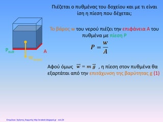Πιέζεται ο πυθμένας του δοχείου και με τι είναι
ίση η πίεση που δέχεται;
Το βάρος w του νερού πιέζει την επιφάνεια Α του
πυθμένα με πίεση P
Αφού όμως , η πίεση στον πυθμένα θα
εξαρτάται από την επιτάχυνση της βαρύτητας g (1)
Wνερού
Pπυθ A
Επιμέλεια: Χρήστος Χαρμπής http://e-taksh.blogspot.gr σελ.24
 
