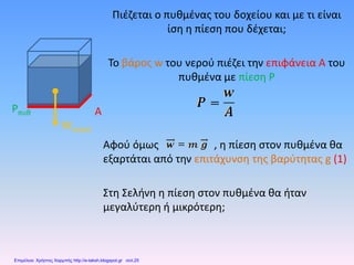 Πιέζεται ο πυθμένας του δοχείου και με τι είναι
ίση η πίεση που δέχεται;
Το βάρος w του νερού πιέζει την επιφάνεια Α του
πυθμένα με πίεση P
Αφού όμως , η πίεση στον πυθμένα θα
εξαρτάται από την επιτάχυνση της βαρύτητας g (1)
Στη Σελήνη η πίεση στον πυθμένα θα ήταν
μεγαλύτερη ή μικρότερη;
Wνερού
Pπυθ A
Επιμέλεια: Χρήστος Χαρμπής http://e-taksh.blogspot.gr σελ.25
 