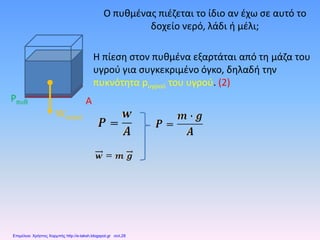 Ο πυθμένας πιέζεται το ίδιο αν έχω σε αυτό το
δοχείο νερό, λάδι ή μέλι;
Η πίεση στον πυθμένα εξαρτάται από τη μάζα του
υγρού για συγκεκριμένο όγκο, δηλαδή την
πυκνότητα pυγρού του υγρού. (2)
Wνερού
Pπυθ A
Επιμέλεια: Χρήστος Χαρμπής http://e-taksh.blogspot.gr σελ.28
 