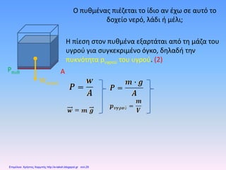 Ο πυθμένας πιέζεται το ίδιο αν έχω σε αυτό το
δοχείο νερό, λάδι ή μέλι;
Η πίεση στον πυθμένα εξαρτάται από τη μάζα του
υγρού για συγκεκριμένο όγκο, δηλαδή την
πυκνότητα pυγρού του υγρού. (2)
Wνερού
Pπυθ A
Επιμέλεια: Χρήστος Χαρμπής http://e-taksh.blogspot.gr σελ.29
 