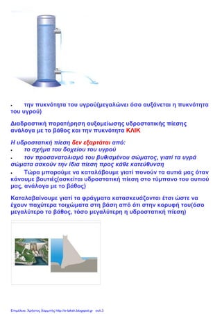  την πυκνότητα του υγρού(μεγαλώνει όσο αυξάνεται η πυκνότητα
του υγρού)
Διαδραστική παρατήρηση αυξομείωσης υδροστατικής πίεσης
ανάλογα με το βάθος και την πυκνότητα ΚΛΙΚ
Η υδροστατική πίεση δεν εξαρτάται από:
 το σχήμα του δοχείου του υγρού
 τον προσανατολισμό του βυθισμένου σώματος, γιατί τα υγρά
σώματα ασκούν την ίδια πίεση προς κάθε κατεύθυνση
 Τώρα μπορούμε να καταλάβουμε γιατί πονούν τα αυτιά μας όταν
κάνουμε βουτιές(ασκείται υδροστατική πίεση στο τύμπανο του αυτιού
μας, ανάλογα με το βάθος)
Καταλαβαίνουμε γιατί τα φράγματα κατασκευάζονται έτσι ώστε να
έχουν παχύτερα τοιχώματα στη βάση από ότι στην κορυφή του(όσο
μεγαλύτερο το βάθος, τόσο μεγαλύτερη η υδροστατική πίεση)
Επιμέλεια: Χρήστος Χαρμπής http://e-taksh.blogspot.gr σελ.3
 
